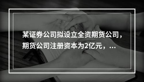 某证券公司拟设立全资期货公司，期货公司注册资本为2亿元，该证