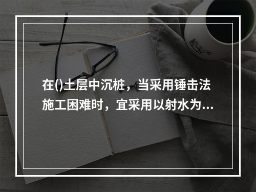 在()土层中沉桩，当采用锤击法施工困难时，宜采用以射水为主锤