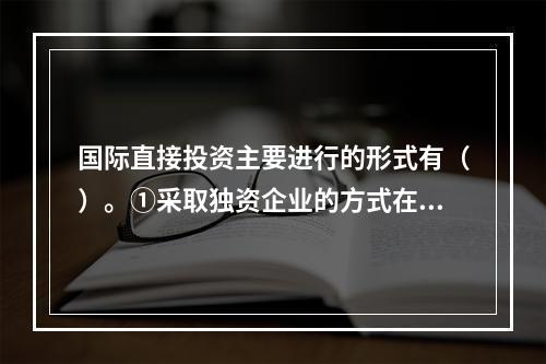 国际直接投资主要进行的形式有（）。①采取独资企业的方式在国外