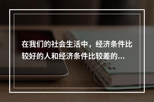 在我们的社会生活中，经济条件比较好的人和经济条件比较差的人交