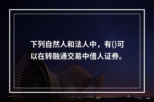 下列自然人和法人中，有()可以在转融通交易中借人证券。