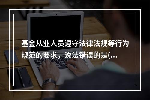 基金从业人员遵守法律法规等行为规范的要求，说法错误的是()。