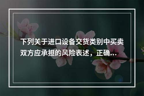 下列关于进口设备交货类别中买卖双方应承担的风险表述，正确的是