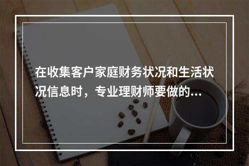 在收集客户家庭财务状况和生活状况信息时，专业理财师要做的是(