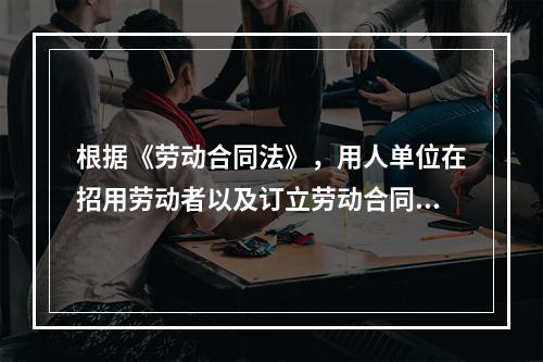 根据《劳动合同法》，用人单位在招用劳动者以及订立劳动合同时，