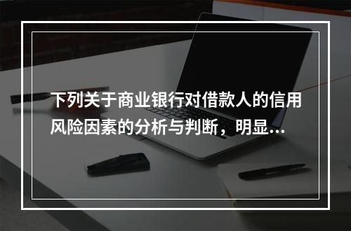 下列关于商业银行对借款人的信用风险因素的分析与判断，明显错误