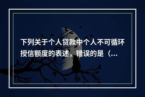 下列关于个人贷款中个人不可循环授信额度的表述，错误的是（　　