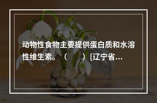 动物性食物主要提供蛋白质和水溶性维生素。（　　）[辽宁省20