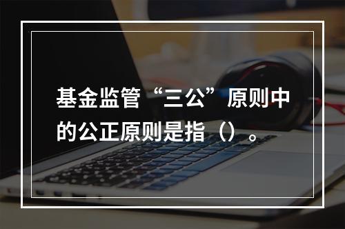 基金监管“三公”原则中的公正原则是指（）。