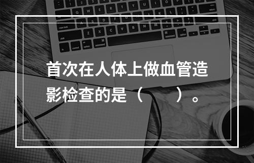 首次在人体上做血管造影检查的是（　　）。