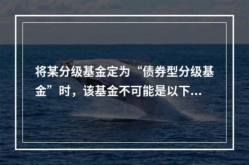 将某分级基金定为“债券型分级基金”时，该基金不可能是以下哪类