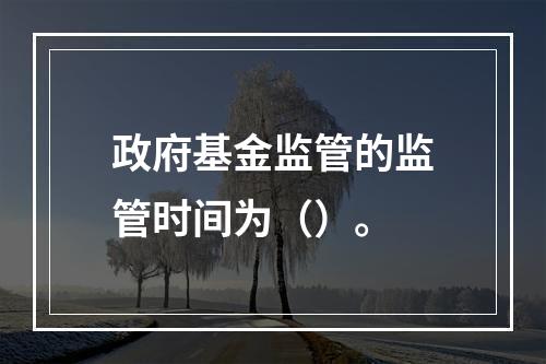 政府基金监管的监管时间为（）。