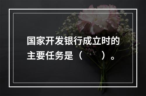 国家开发银行成立时的主要任务是（　　）。