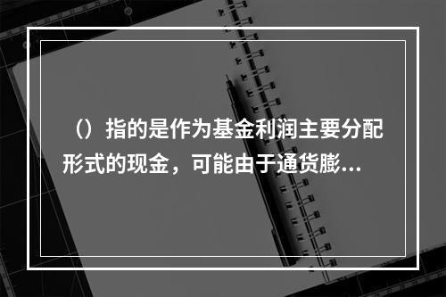 （）指的是作为基金利润主要分配形式的现金，可能由于通货膨胀等