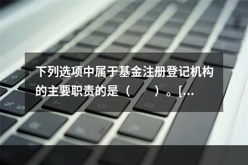 下列选项中属于基金注册登记机构的主要职责的是（　　）。[20