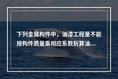 下列金属构件中，油漆工程量不能按构件质量乘相应系数折算油漆面