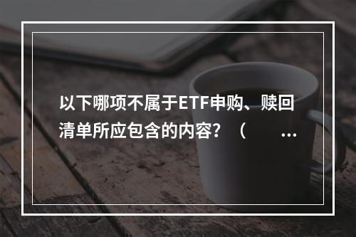 以下哪项不属于ETF申购、赎回清单所应包含的内容？（　　）[