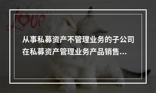 从事私募资产不管理业务的子公司在私募资产管理业务产品销售推广