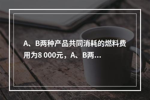 A、B两种产品共同消耗的燃料费用为8 000元，A、B两种产