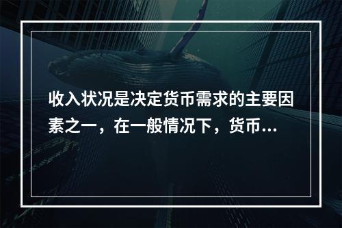 收入状况是决定货币需求的主要因素之一，在一般情况下，货币需求