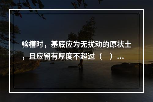 验槽时，基底应为无扰动的原状土，且应留有厚度不超过（　）mm