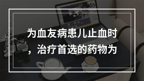 为血友病患儿止血时，治疗首选的药物为