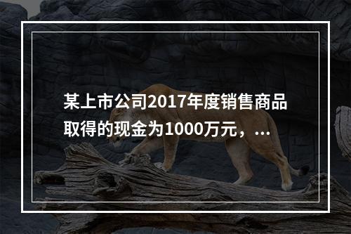 某上市公司2017年度销售商品取得的现金为1000万元，支付