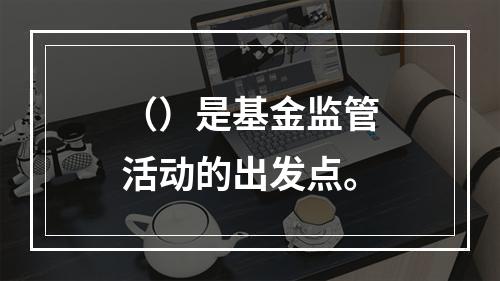 （）是基金监管活动的出发点。