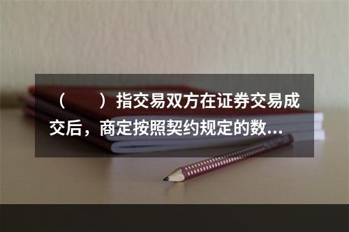 （　　）指交易双方在证券交易成交后，商定按照契约规定的数量和