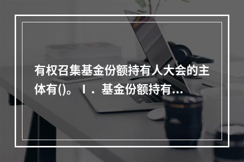 有权召集基金份额持有人大会的主体有()。Ⅰ．基金份额持有人大