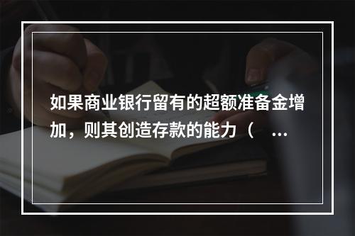 如果商业银行留有的超额准备金增加，则其创造存款的能力（　　）