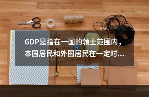 GDP是指在一国的领土范围内，本国居民和外国居民在一定时期内