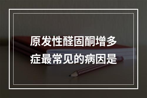 原发性醛固酮增多症最常见的病因是