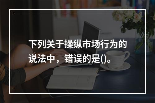 下列关于操纵市场行为的说法中，错误的是()。