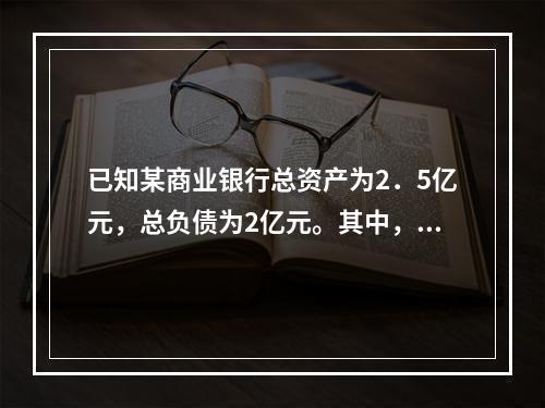 已知某商业银行总资产为2．5亿元，总负债为2亿元。其中，流动