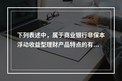 下列表述中，属于商业银行非保本浮动收益型理财产品特点的有（　