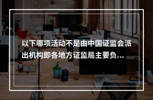 以下哪项活动不是由中国证监会派出机构即各地方证监局主要负责的