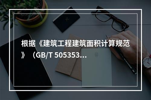 根据《建筑工程建筑面积计算规范》（GB/T 505353－2