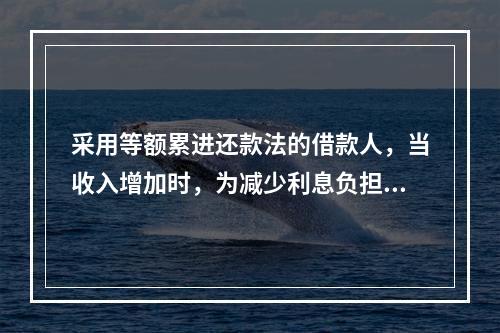 采用等额累进还款法的借款人，当收入增加时，为减少利息负担，可