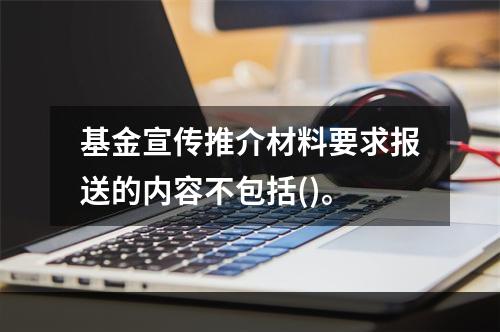 基金宣传推介材料要求报送的内容不包括()。