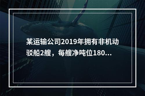 某运输公司2019年拥有非机动驳船2艘，每艘净吨位180吨；