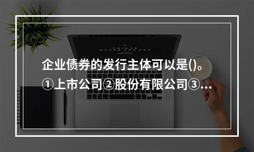 企业债券的发行主体可以是()。①上市公司②股份有限公司③有限