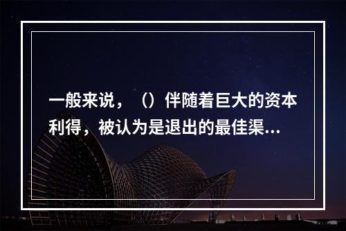 一般来说，（）伴随着巨大的资本利得，被认为是退出的最佳渠道。