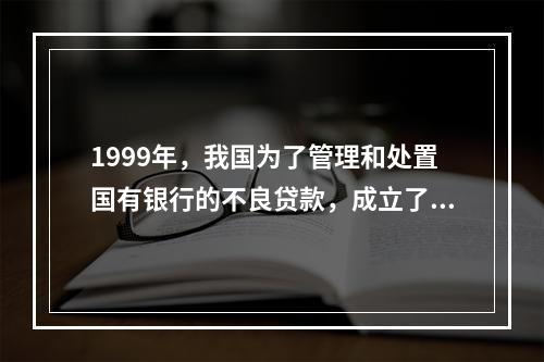 1999年，我国为了管理和处置国有银行的不良贷款，成立了四家