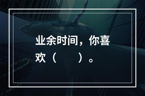 业余时间，你喜欢（　　）。