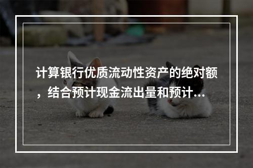 计算银行优质流动性资产的绝对额，结合预计现金流出量和预计现金