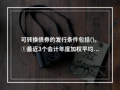 可转换债券的发行条件包括()。①最近3个会计年度加权平均净资