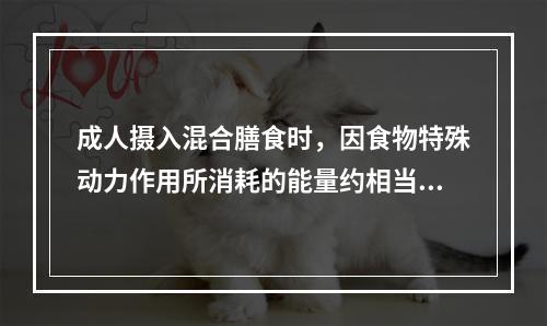 成人摄入混合膳食时，因食物特殊动力作用所消耗的能量约相当于基