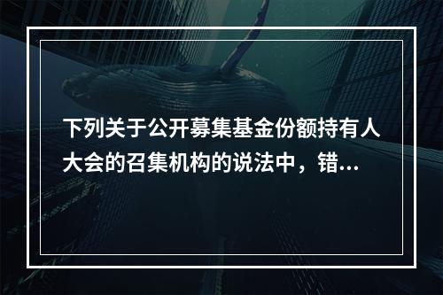 下列关于公开募集基金份额持有人大会的召集机构的说法中，错误的