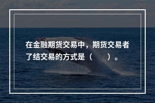 在金融期货交易中，期货交易者了结交易的方式是（　　）。